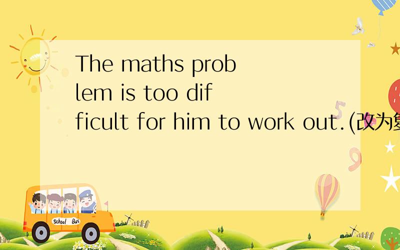 The maths problem is too difficult for him to work out.(改为复合句)怎样变复合句?