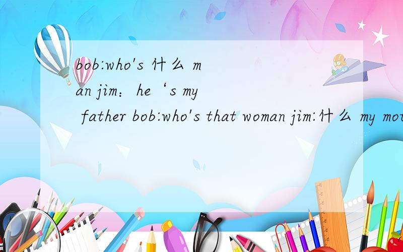 bob:who's 什么 man jim：he‘s my father bob:who's that woman jim:什么 my motherbob：and 什么 that your sister?jim：yes,什么 isbob：what’s her name?jim：marybob：how do you 什么 thatjim：M-A-P-YBOB:什么 that?jim：well,it‘s her