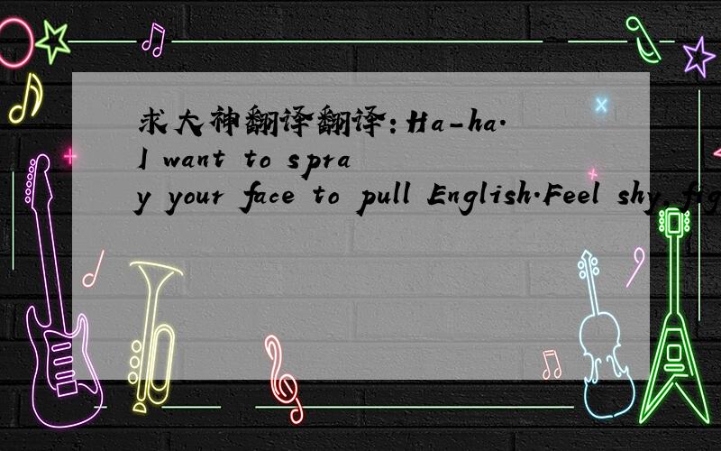 求大神翻译翻译：Ha-ha.I want to spray your face to pull English.Feel shy,fight to the end..English