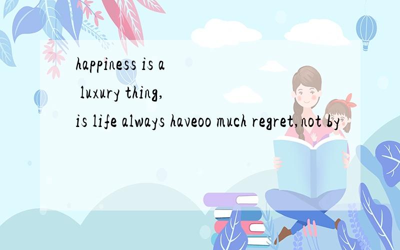 happiness is a luxury thing,is life always haveoo much regret,not by