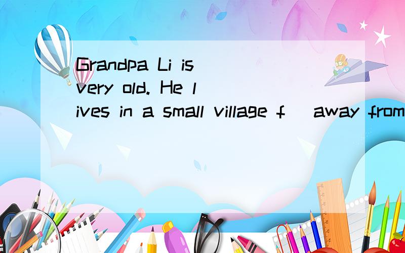 Grandpa Li is very old. He lives in a small village f_ away from the town. So he knows less a_ theworld. One day Grandpa Li goes to the town to buy s_ . In a park, he s_ many old people reading. They  all w_ glasses. So after lunch he goes to a s_ to