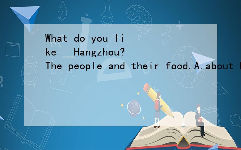 What do you like __Hangzhou?The people and their food.A.about B.from C.at D.with