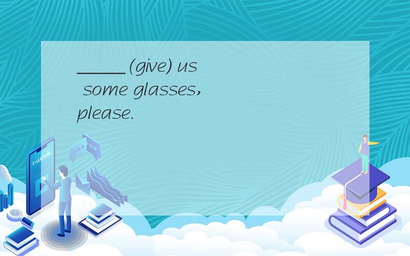 _____（give) us some glasses,please.
