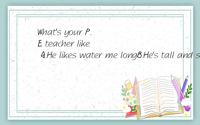 What's your P.E teacher like A.He likes water me longB.He's tall and strongC.He'smh smith选择和上面对应的对话