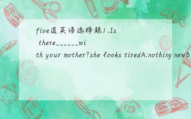 five道英语选择题1.Is there______with your mother?she looks tiredA.nothing newB.anything wrongC.everything wrongD.anything new2.I looked for my cat_______,but I can't find it_______A.anywhere,somewhereB.somewhere,anywhereC.anywhere,everywhereD.e