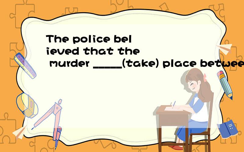 The police believed that the murder _____(take) place between 9pm and 1am last night.