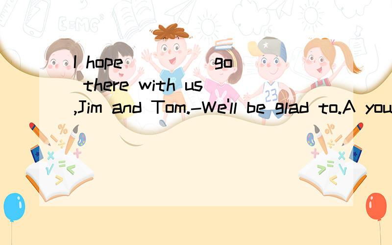 I hope ____ go there with us,Jim and Tom.-We'll be glad to.A youto B you can C you could D youshould