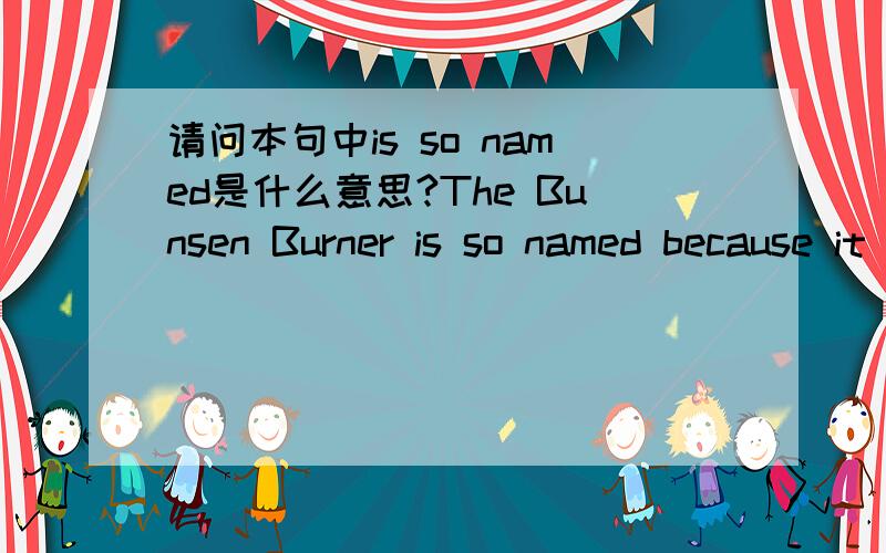 请问本句中is so named是什么意思?The Bunsen Burner is so named because it is thought to have been invented by Robert Bunsen.这句话里is so named是什么意思?是很出名的意思吗?