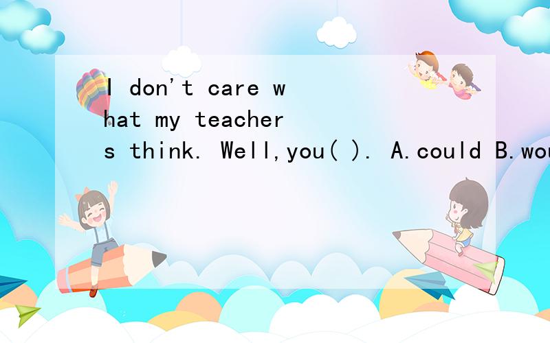 I don't care what my teachers think. Well,you( ). A.could B.would C.shoud D.might为什么 其他的不可以吗？