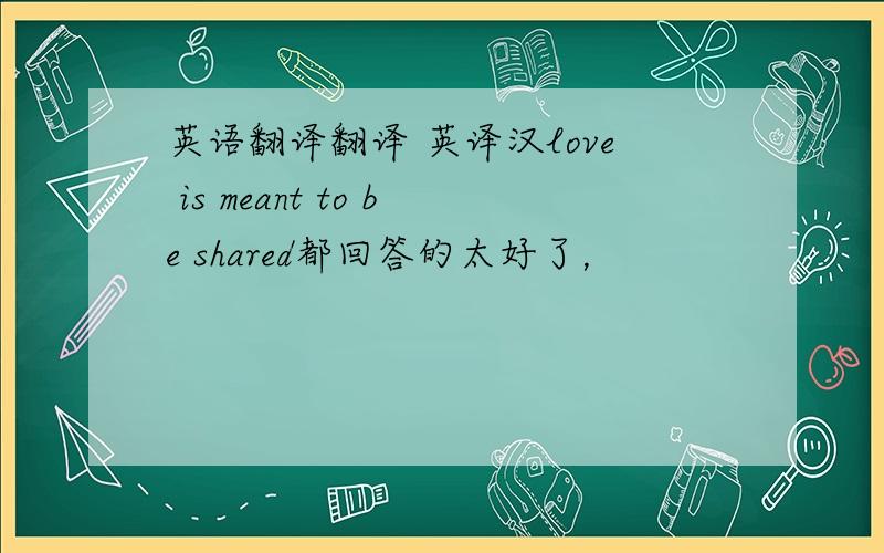 英语翻译翻译 英译汉love is meant to be shared都回答的太好了，