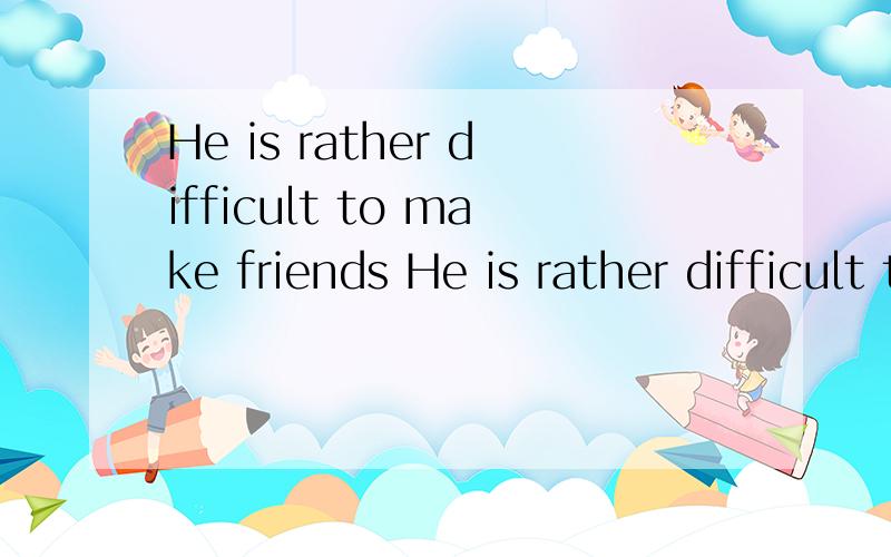 He is rather difficult to make friends He is rather difficult to make friends with,but his friendship,once gained,is more true than any other.