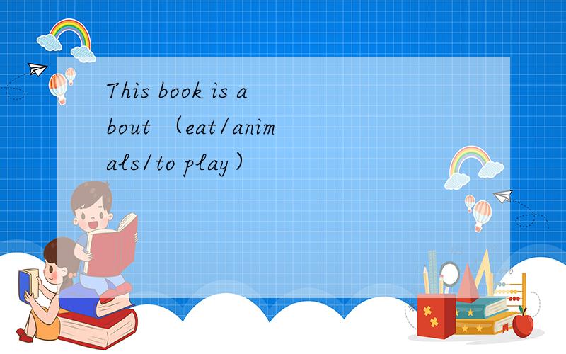 This book is about （eat/animals/to play）