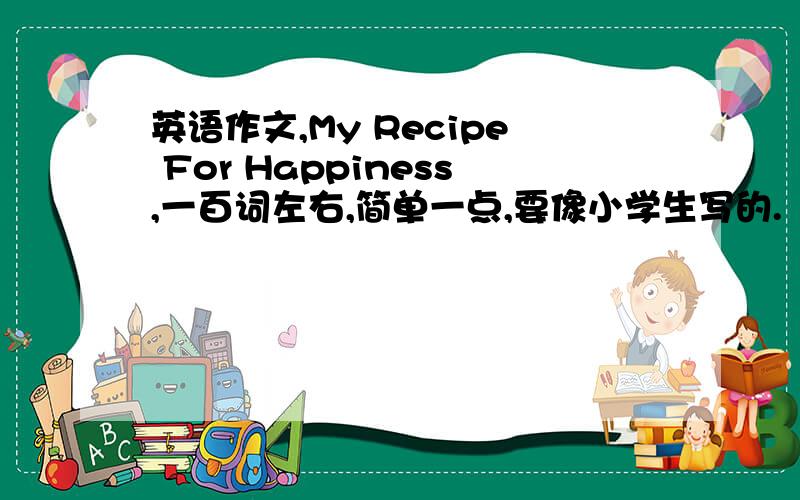 英语作文,My Recipe For Happiness,一百词左右,简单一点,要像小学生写的.