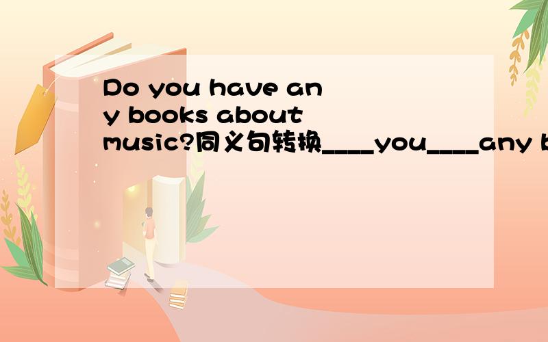 Do you have any books about music?同义句转换____you____any books about music?