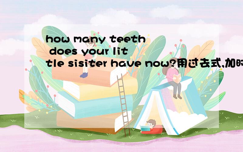 how many teeth does your little sisiter have now?用过去式,加时间词语改写