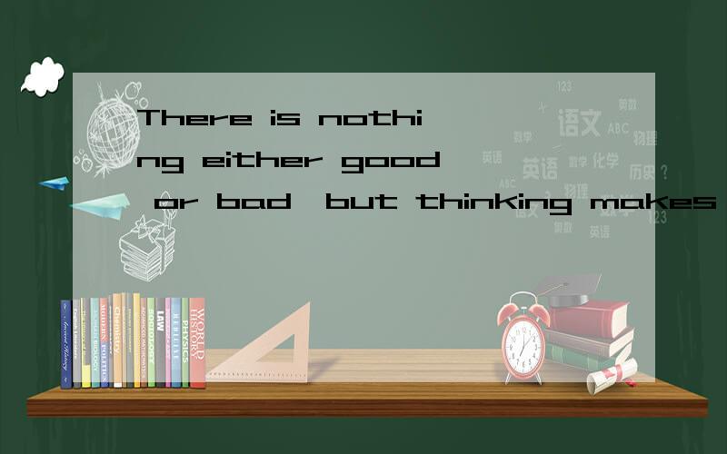 There is nothing either good or bad,but thinking makes it so.英语高手翻译