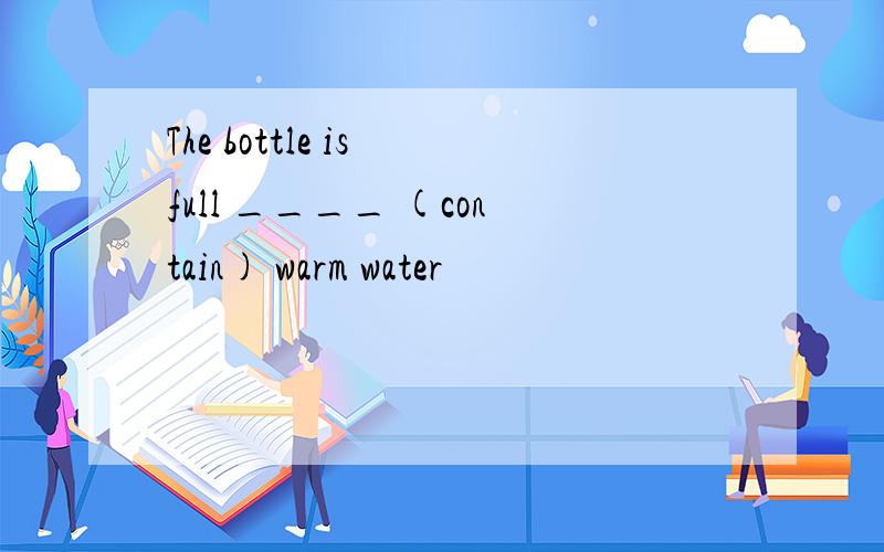 The bottle is full ____ (contain) warm water