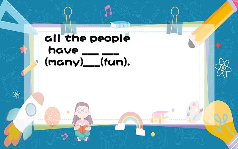 all the people have ___ ___ (many)___(fun).