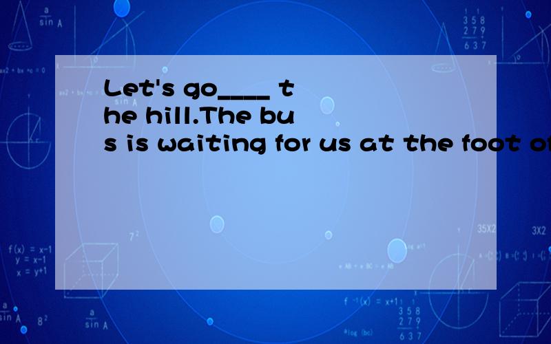 Let's go____ the hill.The bus is waiting for us at the foot of the hill