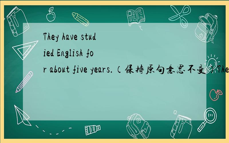 They have studied English for about five years.（保持原句意思不变）They have studied English_____about five years_____.