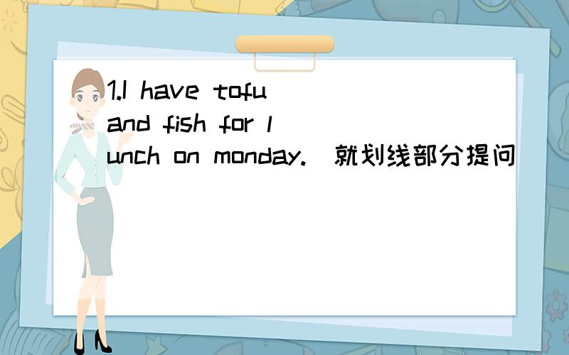 1.I have tofu and fish for lunch on monday.(就划线部分提问） 　　　　＿＿＿＿＿