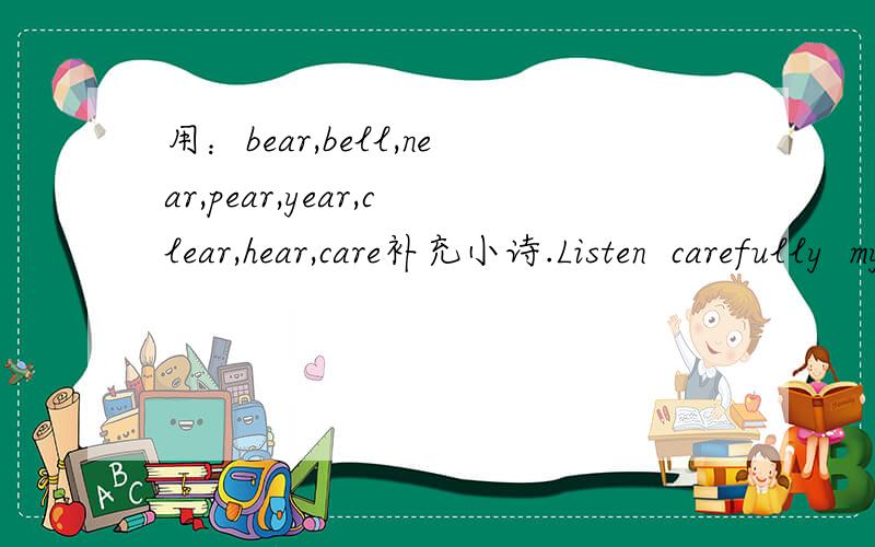 用：bear,bell,near,pear,year,clear,hear,care补充小诗.Listen  carefully  my ______.Can  you______,can  you ______?The  bell  of  the  Chinese  New ______.The  Spring  Festival  is  getting ______!