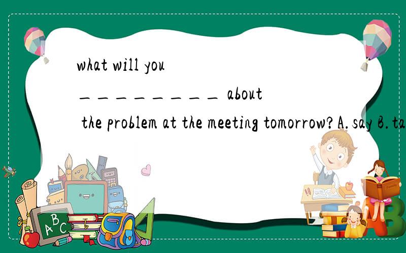 what will you ________ about the problem at the meeting tomorrow?A.say B.talking C.tell D.speak