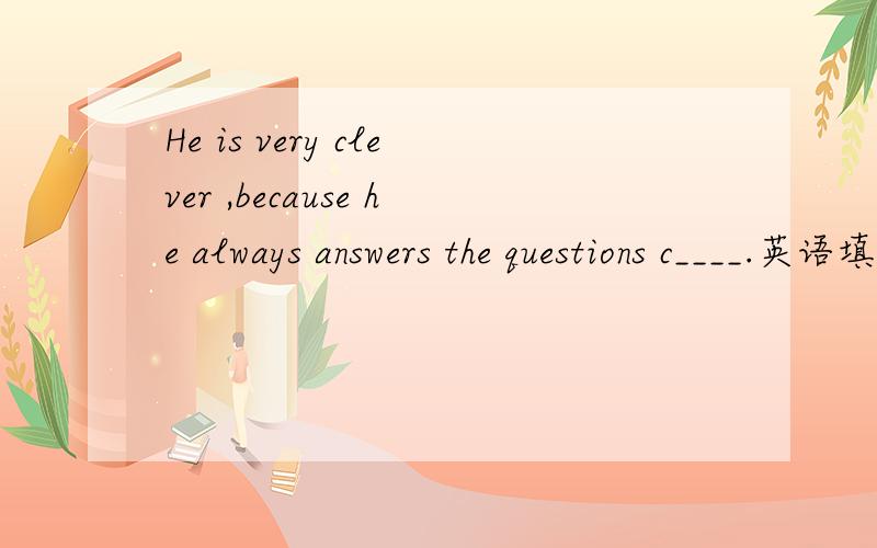 He is very clever ,because he always answers the questions c____.英语填空