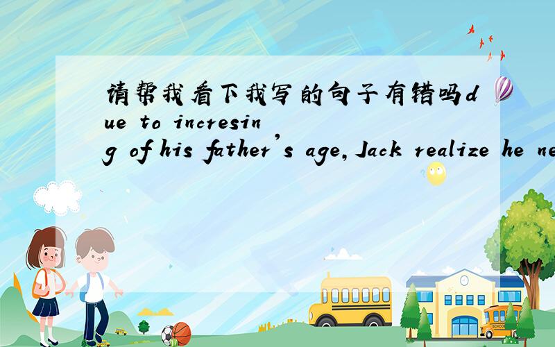 请帮我看下我写的句子有错吗due to incresing of his father's age,Jack realize he need to carry a responsibility for his family.