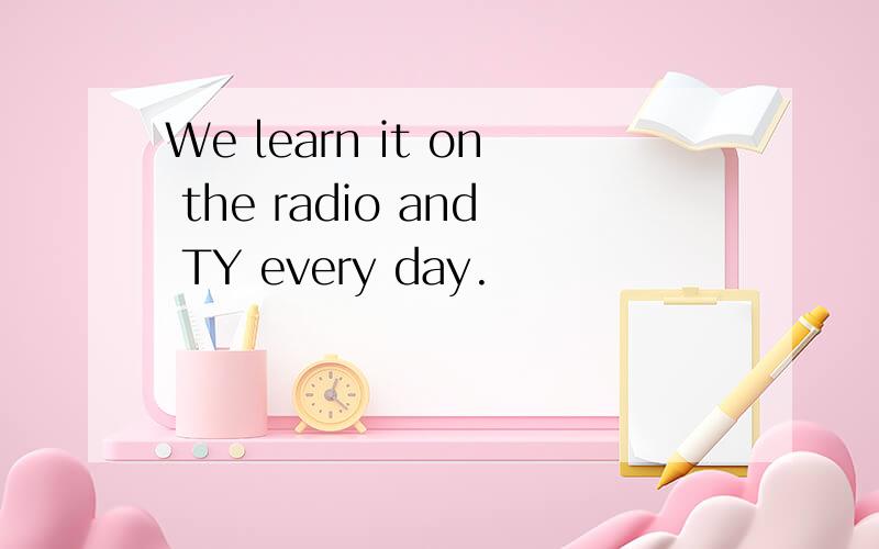 We learn it on the radio and TY every day.