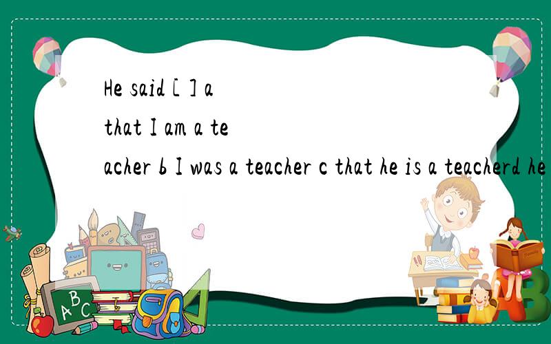 He said [ ] a that I am a teacher b I was a teacher c that he is a teacherd he was a teacher