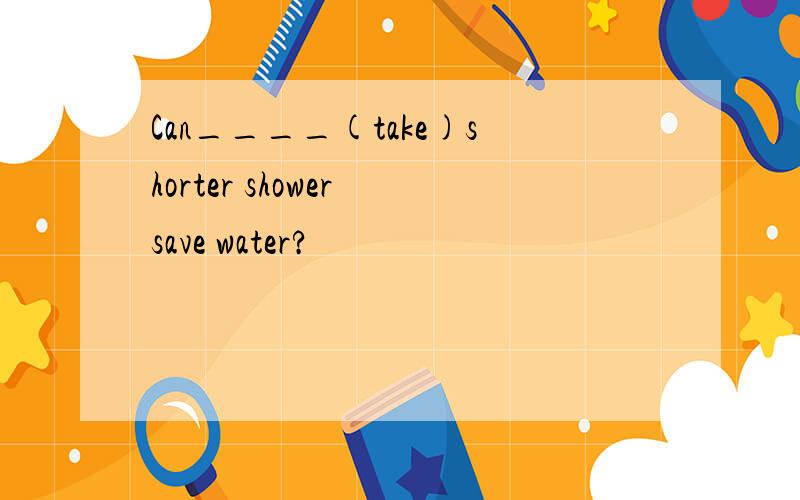 Can____(take)shorter shower save water?