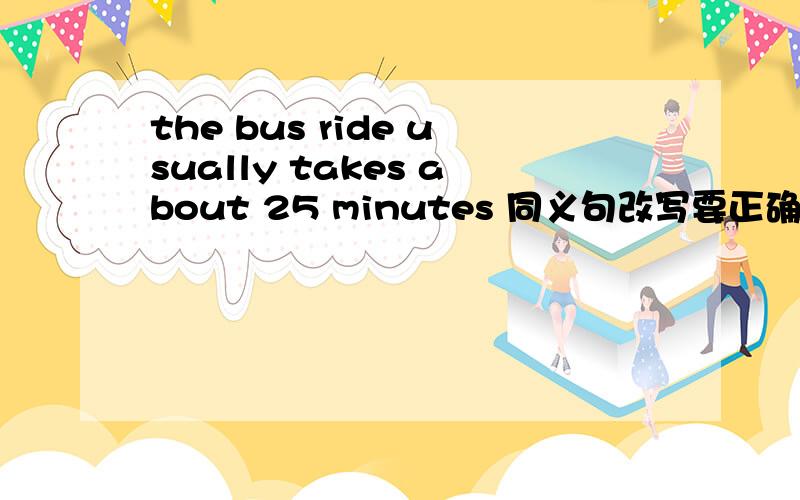 the bus ride usually takes about 25 minutes 同义句改写要正确.注意“bus ride”!