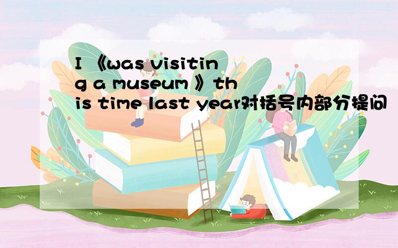 I 《was visiting a museum 》this time last year对括号内部分提问