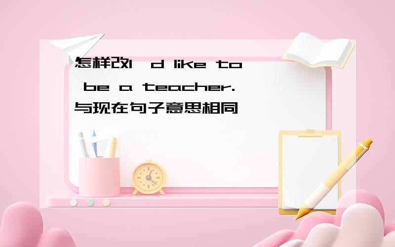怎样改I'd like to be a teacher.与现在句子意思相同