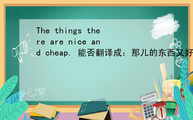 The things there are nice and cheap. 能否翻译成：那儿的东西又好又便宜.