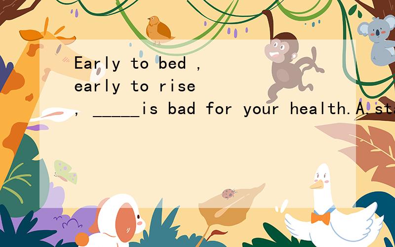 Early to bed ,early to rise , _____is bad for your health.A.staying up  B.getting up C.waking up D.going up 我知道是选A,但是为什么要加ing呢?