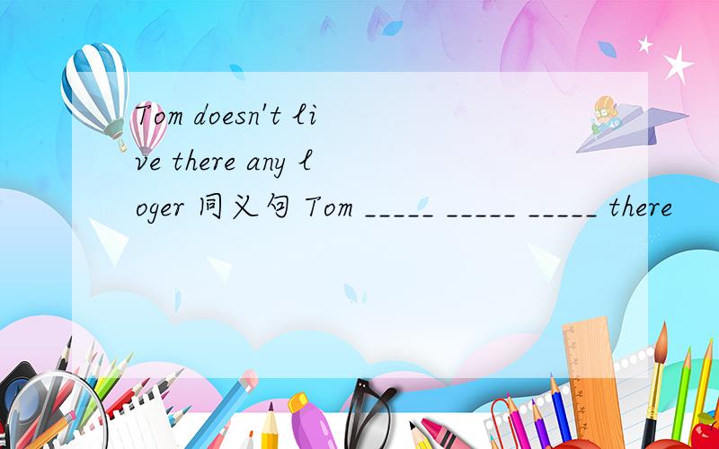 Tom doesn't live there any loger 同义句 Tom _____ _____ _____ there