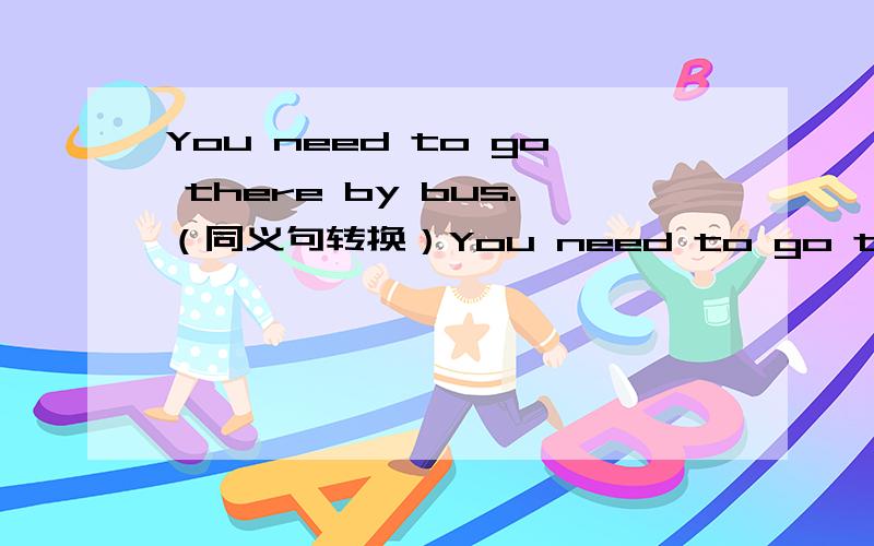 You need to go there by bus.（同义句转换）You need to go there by bus。（同义句转换）You need to ____ ____ ____ there.题目是这样的