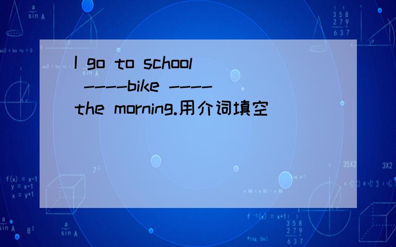 I go to school ----bike ----the morning.用介词填空