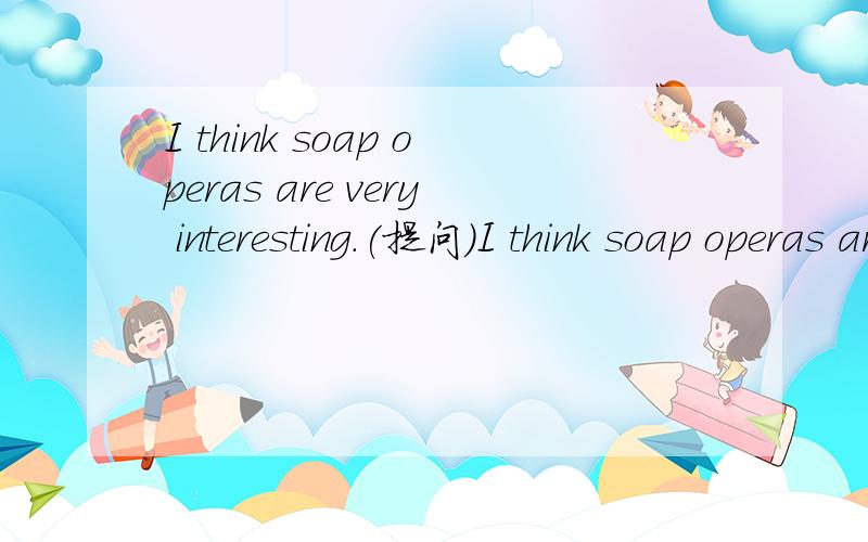 I think soap operas are very interesting.(提问)I think soap operas are very interesting.对interesting提问
