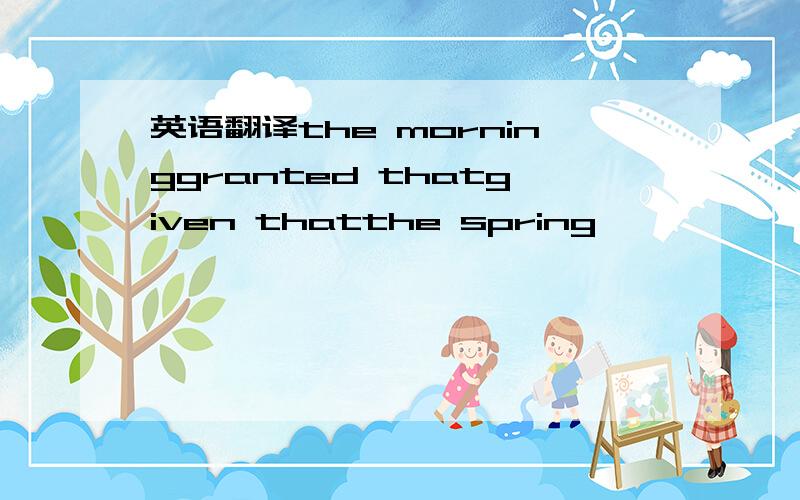 英语翻译the morninggranted thatgiven thatthe spring