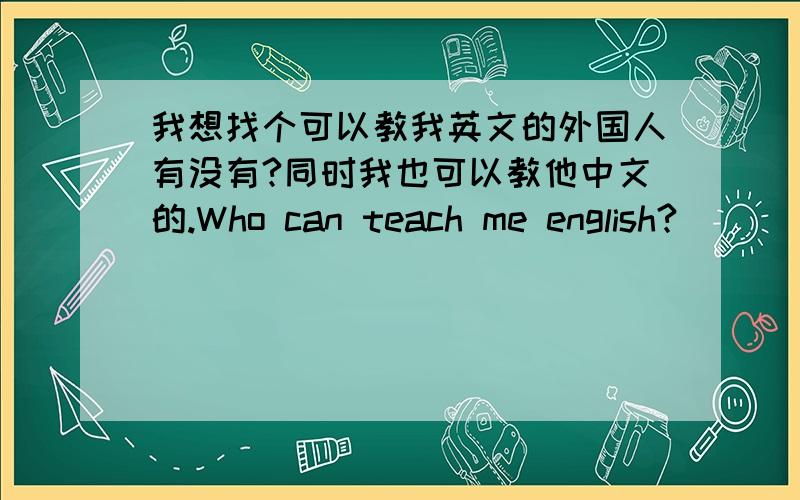 我想找个可以教我英文的外国人有没有?同时我也可以教他中文的.Who can teach me english?