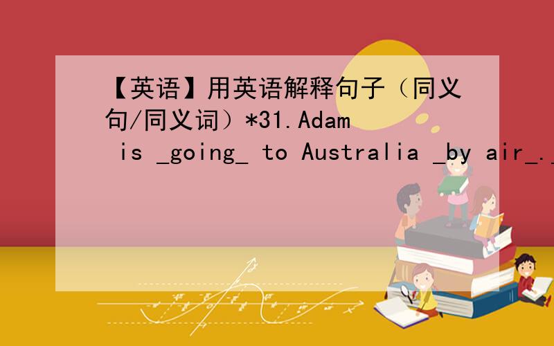 【英语】用英语解释句子（同义句/同义词）*31.Adam is _going_ to Australia _by air_.____________________________________2.I can speak _both_ English _and_ Spanish.____________________________________3.I _keep in touch_ with people I k