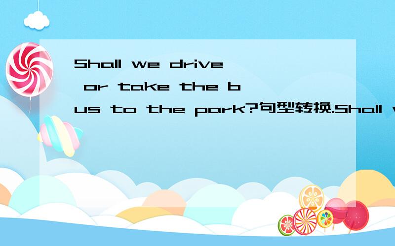 Shall we drive or take the bus to the park?句型转换.Shall we go to the park ( )or by bus