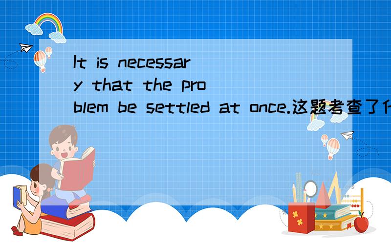 It is necessary that the problem be settled at once.这题考查了什么语法点?