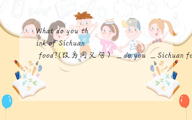 What do you think of Sichuan food?(改为同义句）＿do you ＿Sichuan food?我的答案是:How think