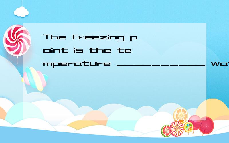 The freezing point is the temperature __________ water changes into ice.A.at whichThe freezing point is the temperature __________ water changes into ice.A.at which B.on that C.in which D.of what 选A原因、有解析、谢谢