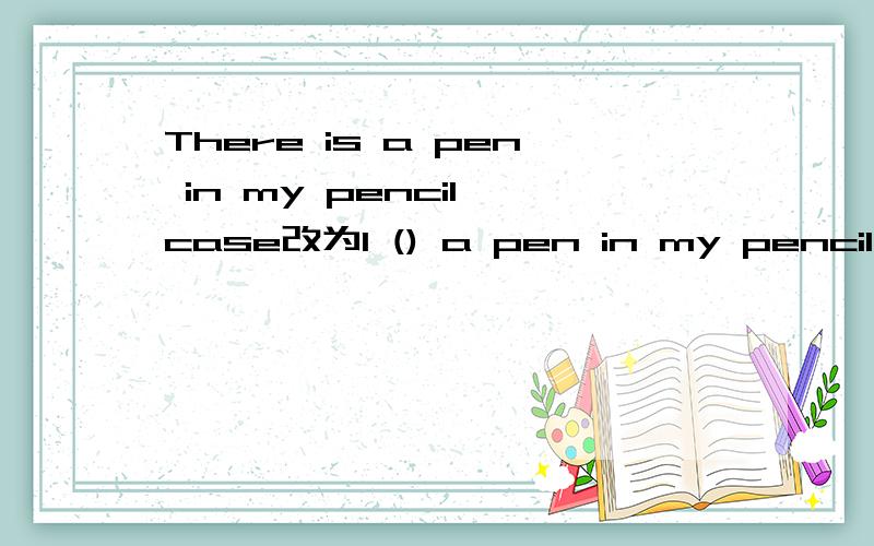 There is a pen in my pencil case改为I () a pen in my pencil case