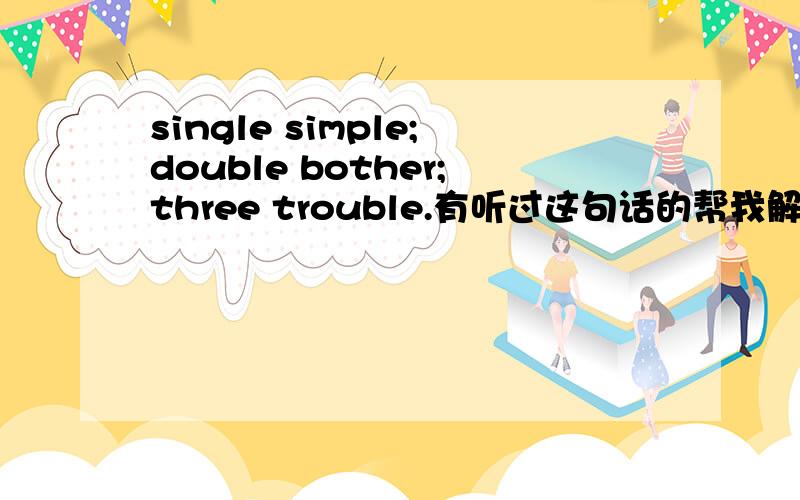 single simple;double bother;three trouble.有听过这句话的帮我解释一下它的深层含义.